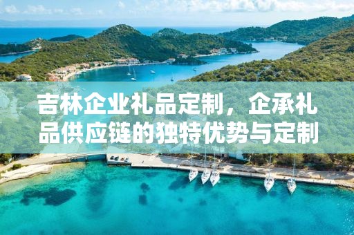 吉林企业礼品定制，企承礼品供应链的独特优势与定制之旅